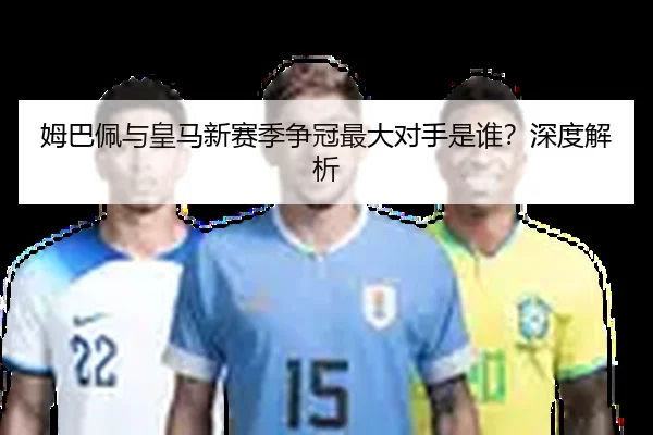 姆巴佩与皇马新赛季争冠最大对手是谁？深度解析