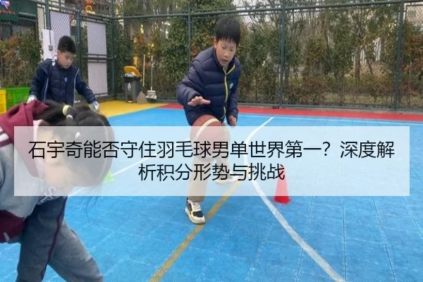 石宇奇能否守住羽毛球男单世界第一？深度解析积分形势与挑战