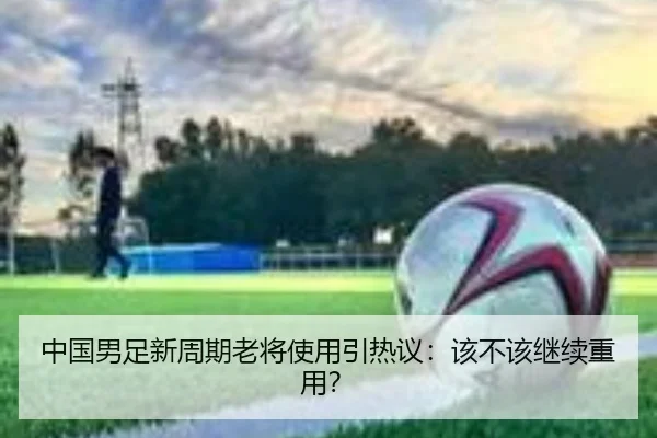 中国男足新周期老将使用引热议：该不该继续重用？