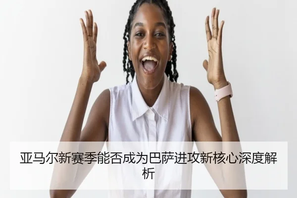 亚马尔新赛季能否成为巴萨进攻新核心深度解析